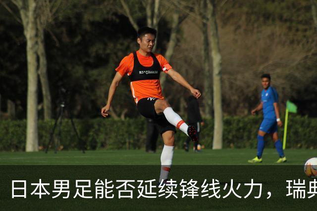 日本男足能否延续锋线火力，瑞典队有何应对？